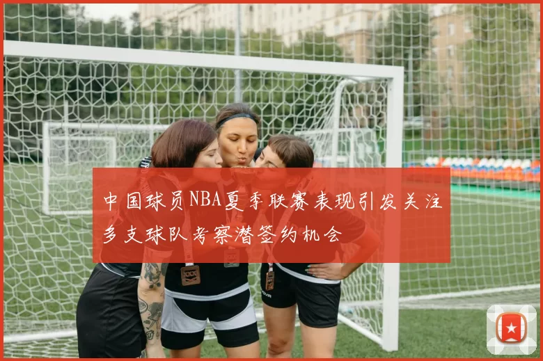 中国球员NBA夏季联赛表现引发关注多支球队考察潜签约机会