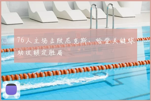 76人主场击败尼克斯，哈登关键球助攻锁定胜局