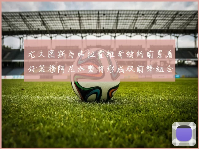 尤文图斯与弗拉霍维奇续约前景看好若穆阿尼加盟将形成双前锋组合
