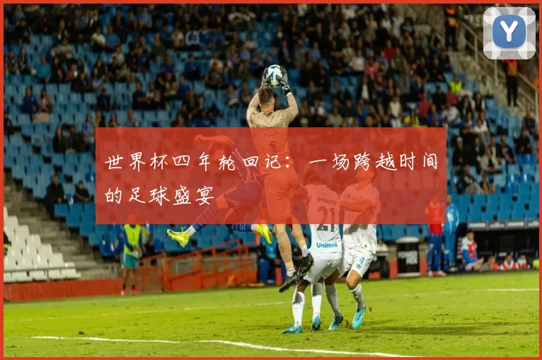 世界杯四年轮回记:一场跨越时间的足球盛宴