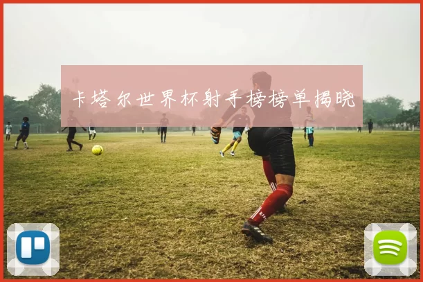 卡塔尔世界杯射手榜榜单揭晓