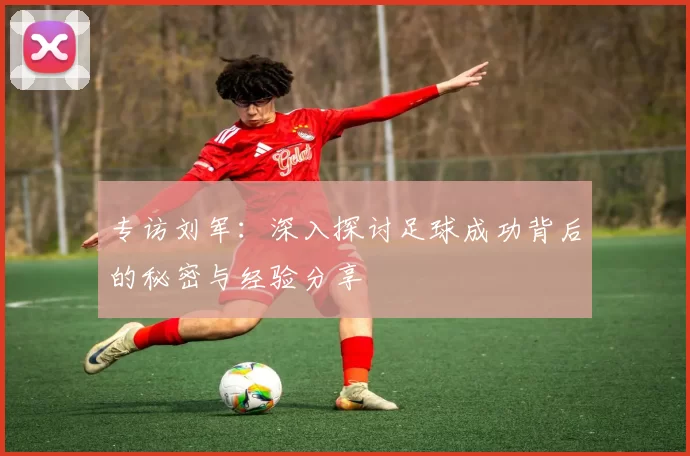专访刘军:深入探讨足球成功背后的秘密与经验分享