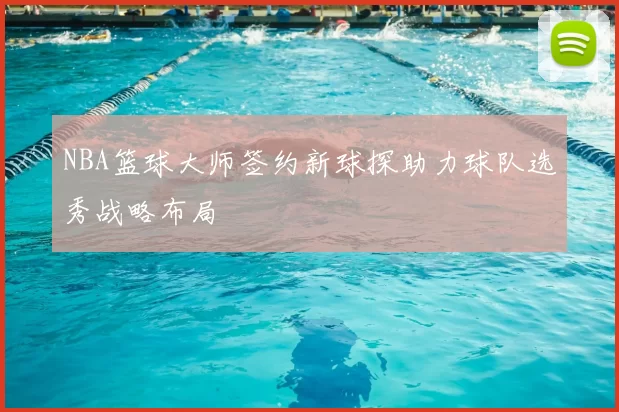 NBA篮球大师签约新球探助力球队选秀战略布局