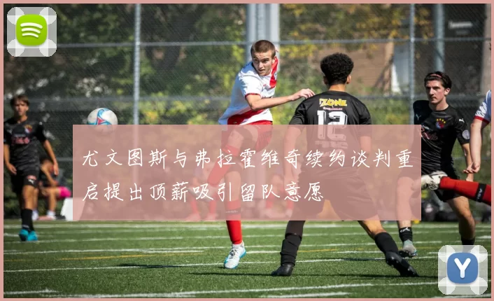 尤文图斯与弗拉霍维奇续约谈判重启提出顶薪吸引留队意愿