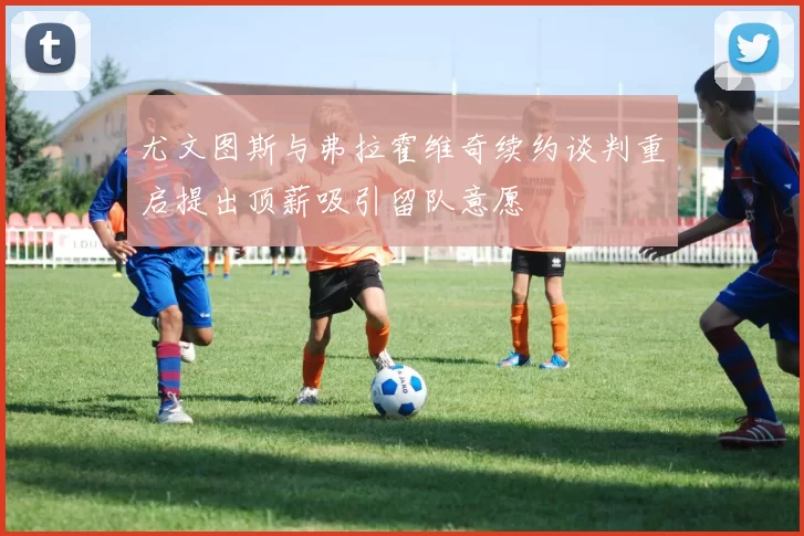 尤文图斯与弗拉霍维奇续约谈判重启提出顶薪吸引留队意愿