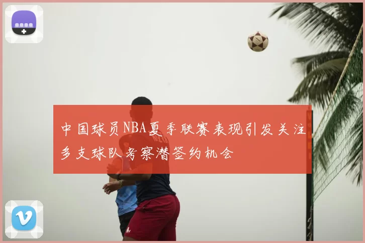 中国球员NBA夏季联赛表现引发关注多支球队考察潜签约机会