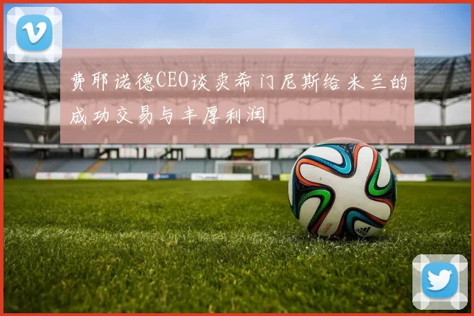 费耶诺德CEO谈卖希门尼斯给米兰的成功交易与丰厚利润