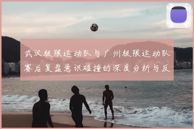 武汉极限运动队与广州极限运动队赛后复盘意识碰撞的深度分析与反思