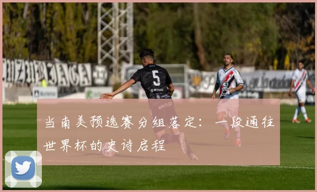 当南美预选赛分组落定：一段通往世界杯的史诗启程