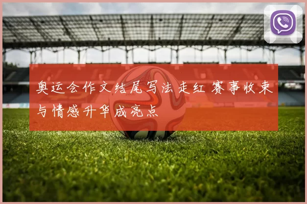 奥运会作文结尾写法走红 赛事收束与情感升华成亮点