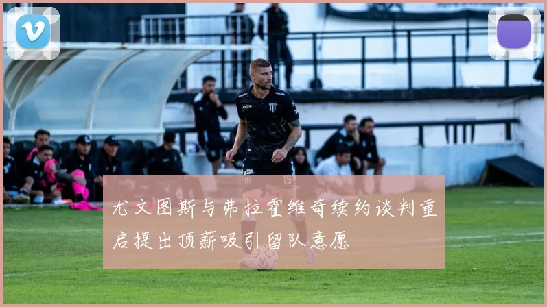 尤文图斯与弗拉霍维奇续约谈判重启提出顶薪吸引留队意愿