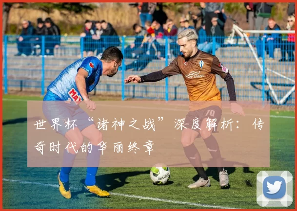 世界杯“诸神之战”深度解析:传奇时代的华丽终章