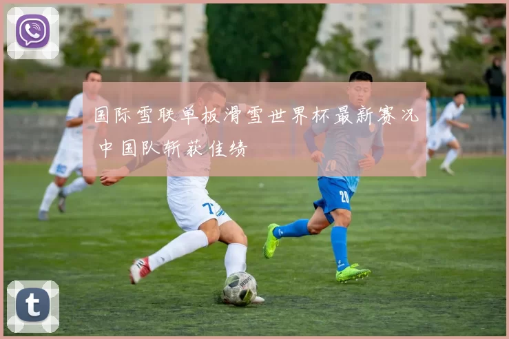 国际雪联单板滑雪世界杯最新赛况 中国队斩获佳绩