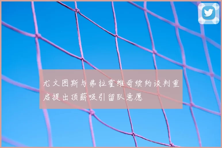 尤文图斯与弗拉霍维奇续约谈判重启提出顶薪吸引留队意愿