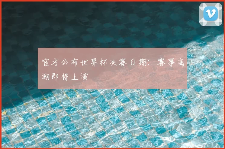 官方公布世界杯决赛日期:赛事高潮即将上演