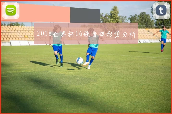 2018世界杯16强晋级形势分析