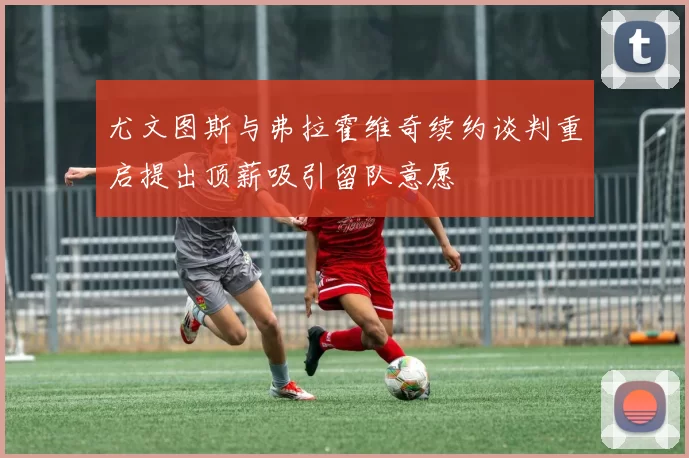 尤文图斯与弗拉霍维奇续约谈判重启提出顶薪吸引留队意愿