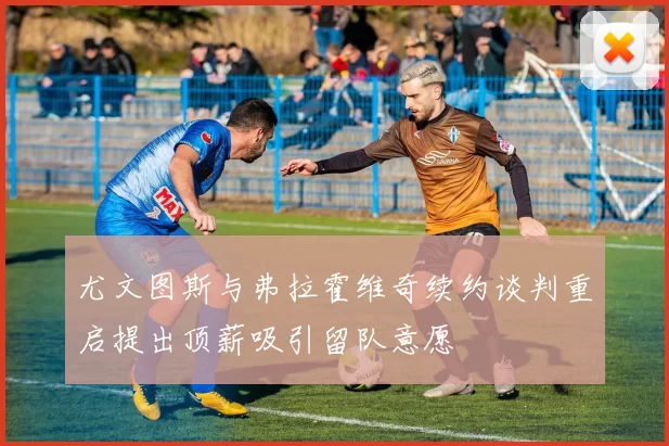 尤文图斯与弗拉霍维奇续约谈判重启提出顶薪吸引留队意愿