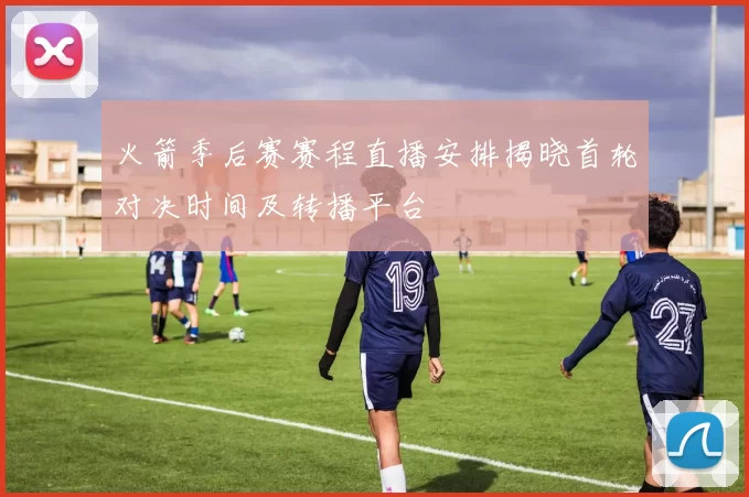 火箭季后赛赛程直播安排揭晓首轮对决时间及转播平台