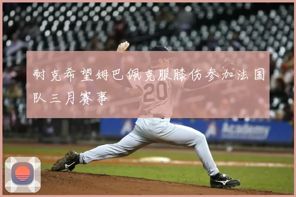 耐克希望姆巴佩克服膝伤参加法国队三月赛事