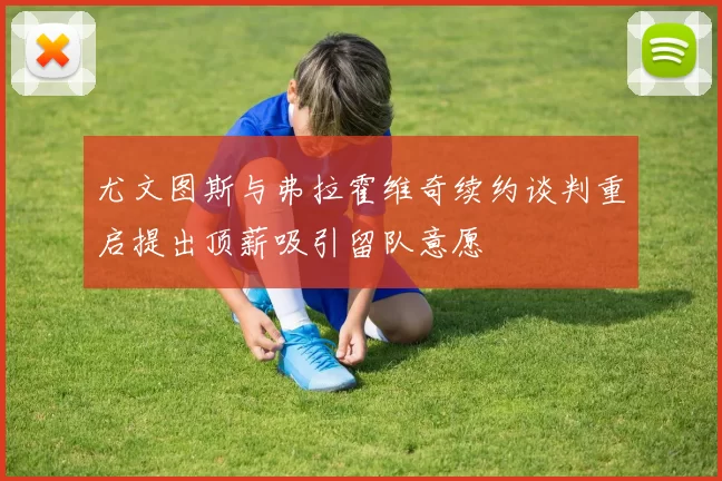 尤文图斯与弗拉霍维奇续约谈判重启提出顶薪吸引留队意愿