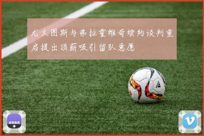 尤文图斯与弗拉霍维奇续约谈判重启提出顶薪吸引留队意愿