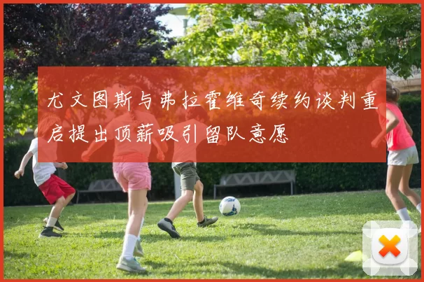 尤文图斯与弗拉霍维奇续约谈判重启提出顶薪吸引留队意愿