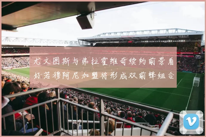 尤文图斯与弗拉霍维奇续约前景看好若穆阿尼加盟将形成双前锋组合