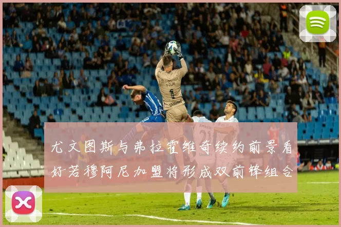 尤文图斯与弗拉霍维奇续约前景看好若穆阿尼加盟将形成双前锋组合