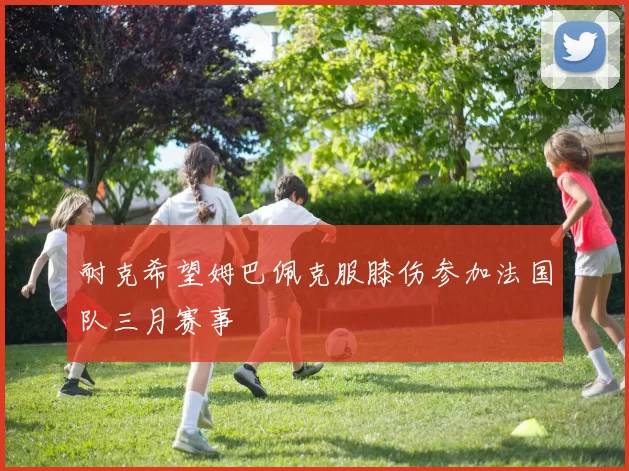 耐克希望姆巴佩克服膝伤参加法国队三月赛事