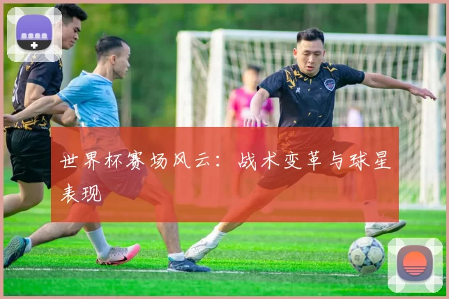 世界杯赛场风云:战术变革与球星表现