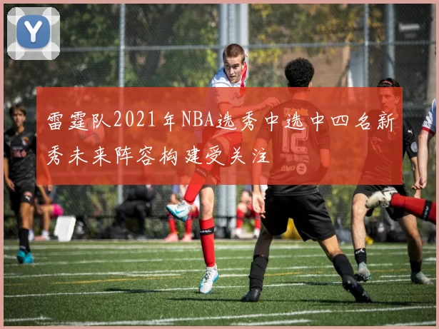 雷霆队2021年NBA选秀中选中四名新秀未来阵容构建受关注