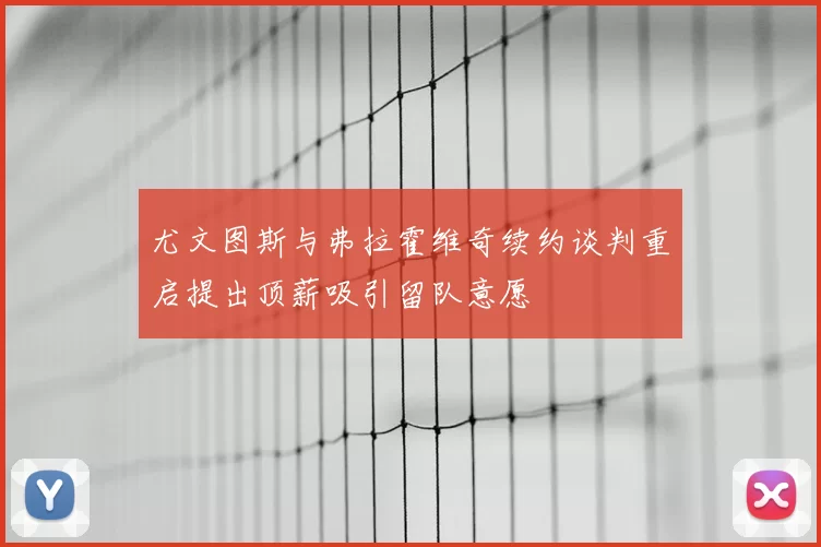 尤文图斯与弗拉霍维奇续约谈判重启提出顶薪吸引留队意愿