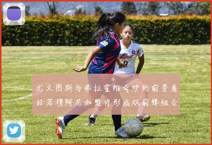 尤文图斯与弗拉霍维奇续约前景看好若穆阿尼加盟将形成双前锋组合