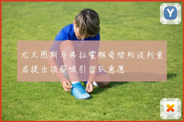 尤文图斯与弗拉霍维奇续约谈判重启提出顶薪吸引留队意愿