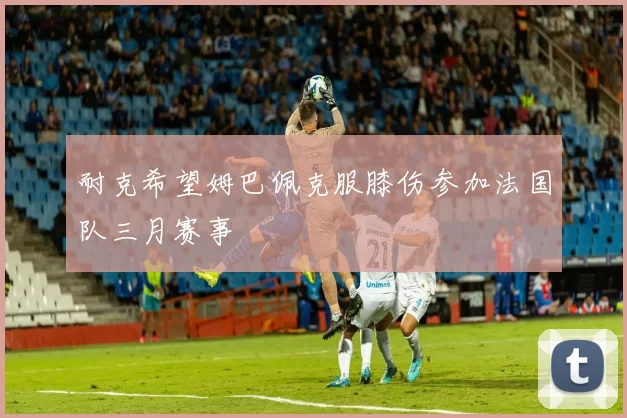 耐克希望姆巴佩克服膝伤参加法国队三月赛事