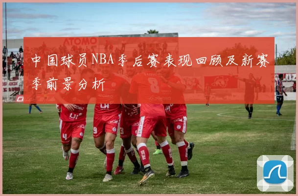 中国球员NBA季后赛表现回顾及新赛季前景分析