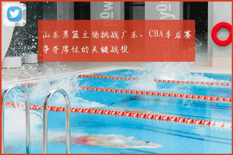 山东男篮主场挑战广东，CBA季后赛争夺席位的关键战役