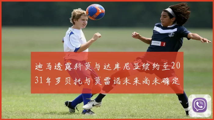 迪马透露科莫与达库尼亚续约至2031年罗贝托与莫雷诺未来尚未确定