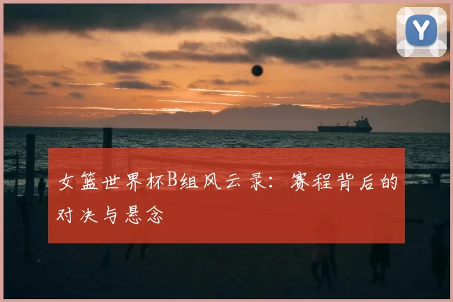 女篮世界杯B组风云录：赛程背后的对决与悬念