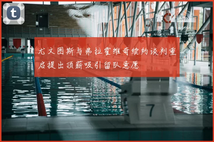 尤文图斯与弗拉霍维奇续约谈判重启提出顶薪吸引留队意愿