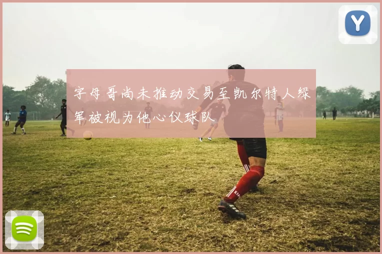字母哥尚未推动交易至凯尔特人绿军被视为他心仪球队
