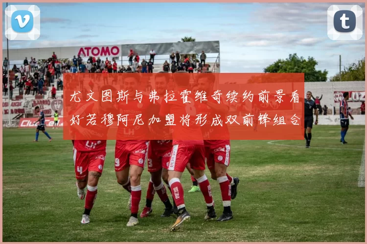 尤文图斯与弗拉霍维奇续约前景看好若穆阿尼加盟将形成双前锋组合