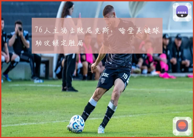 76人主场击败尼克斯，哈登关键球助攻锁定胜局