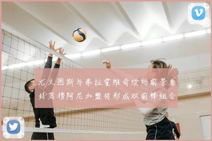 尤文图斯与弗拉霍维奇续约前景看好若穆阿尼加盟将形成双前锋组合