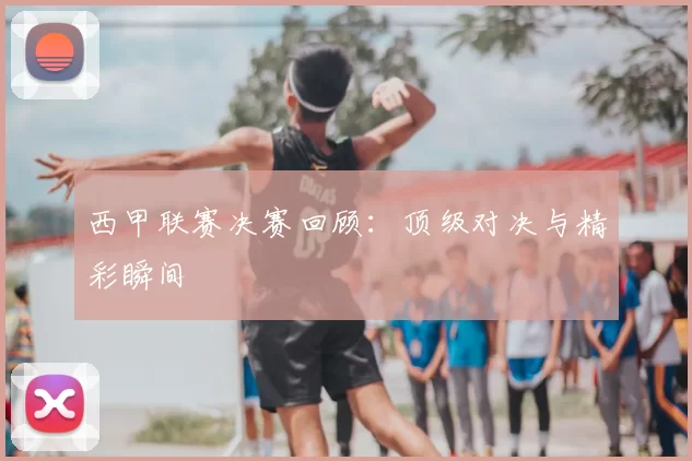 西甲联赛决赛回顾：顶级对决与精彩瞬间