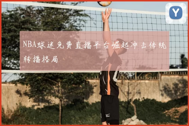 NBA球迷免费直播平台崛起冲击传统转播格局