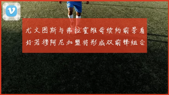 尤文图斯与弗拉霍维奇续约前景看好若穆阿尼加盟将形成双前锋组合