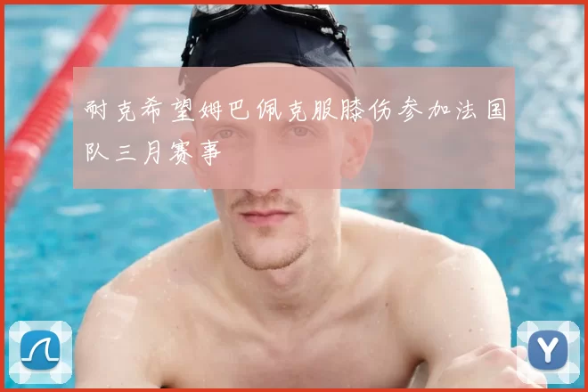 耐克希望姆巴佩克服膝伤参加法国队三月赛事