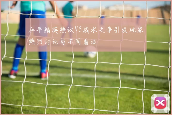 和平精英热议V5战术之争引发玩家热烈讨论与不同看法